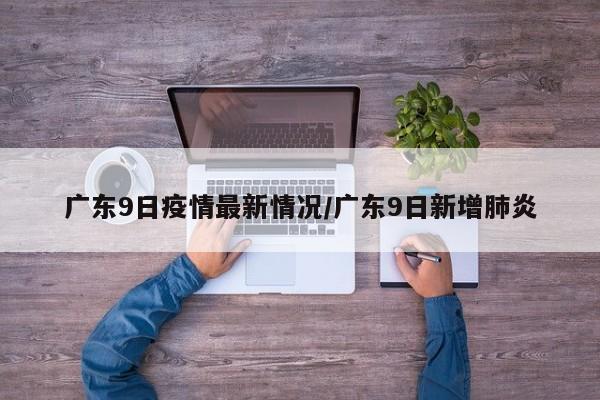 广东9日疫情最新情况/广东9日新增肺炎