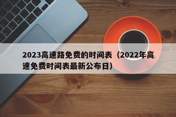 2023高速路免费的时间表(2022年高速免费时间表最新公布日)