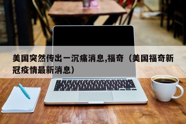 美国突然传出一沉痛消息,福奇(美国福奇新冠疫情最新消息)