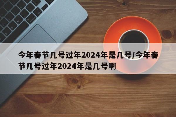 今年春节几号过年2024年是几号/今年春节几号过年2024年是几号啊