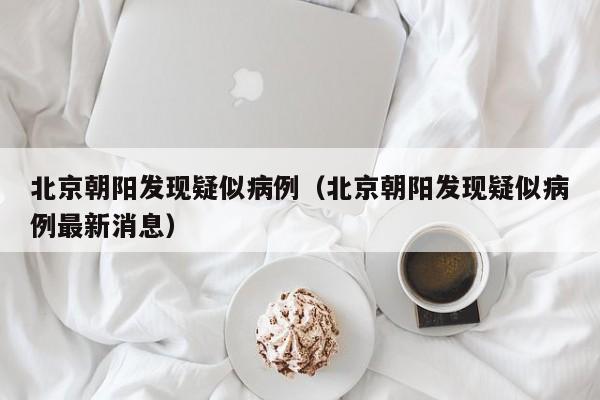 北京朝阳发现疑似病例(北京朝阳发现疑似病例最新消息)