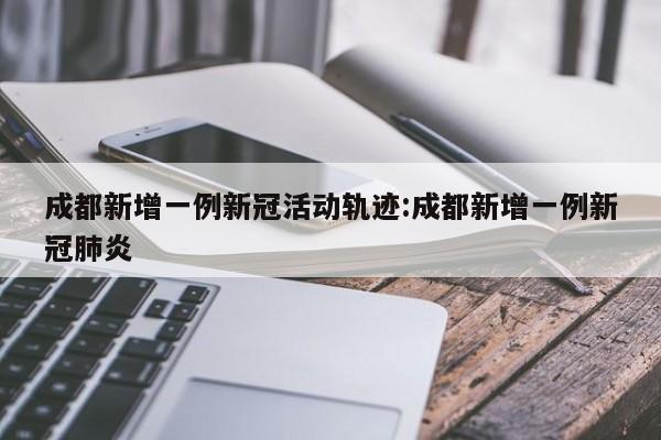 成都新增一例新冠活动轨迹:成都新增一例新冠肺炎