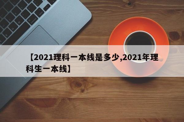【2021理科一本线是多少,2021年理科生一本线】
