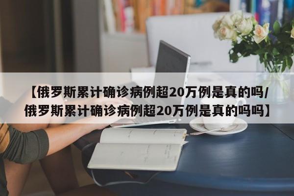 【俄罗斯累计确诊病例超20万例是真的吗/俄罗斯累计确诊病例超20万例是真的吗吗】