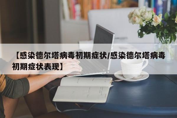 【感染德尔塔病毒初期症状/感染德尔塔病毒初期症状表现】