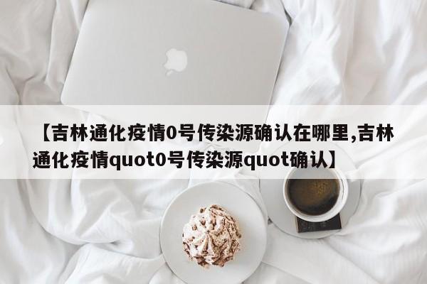 【吉林通化疫情0号传染源确认在哪里,吉林通化疫情quot0号传染源quot确认】