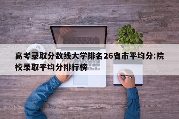 高考录取分数线大学排名26省市平均分:院校录取平均分排行榜