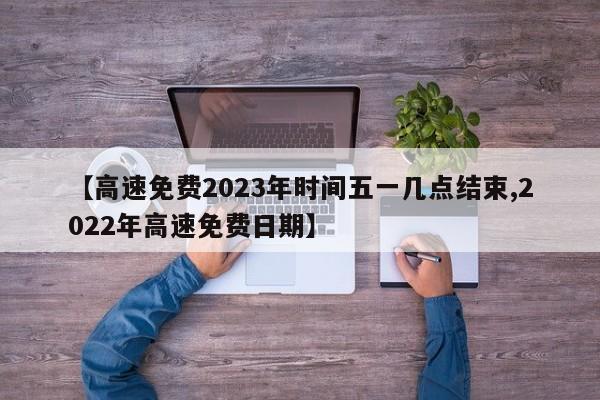 【高速免费2023年时间五一几点结束,2022年高速免费日期】